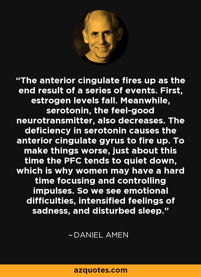 The anterior cingulate fires up as the end result of a series of events. First, estrogen levels fall. Meanwhile, serotonin, the feel-good neurotransmitter, also decreases. The deficiency in serotonin causes the anterior cingulate gyrus to fire up. To make things worse, just about this time the PFC tends to quiet down, which is why women may have a hard time focusing and controlling impulses. So we see emotional difficulties, intensified feelings of sadness, and disturbed sleep. - Daniel Amen