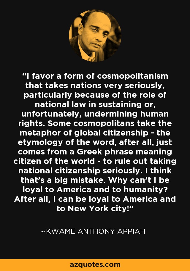 I favor a form of cosmopolitanism that takes nations very seriously, particularly because of the role of national law in sustaining or, unfortunately, undermining human rights. Some cosmopolitans take the metaphor of global citizenship - the etymology of the word, after all, just comes from a Greek phrase meaning citizen of the world - to rule out taking national citizenship seriously. I think that's a big mistake. Why can't I be loyal to America and to humanity? After all, I can be loyal to America and to New York city! - Kwame Anthony Appiah