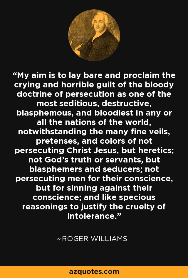My aim is to lay bare and proclaim the crying and horrible guilt of the bloody doctrine of persecution as one of the most seditious, destructive, blasphemous, and bloodiest in any or all the nations of the world, notwithstanding the many fine veils, pretenses, and colors of not persecuting Christ Jesus, but heretics; not God's truth or servants, but blasphemers and seducers; not persecuting men for their conscience, but for sinning against their conscience; and like specious reasonings to justify the cruelty of intolerance. - Roger Williams