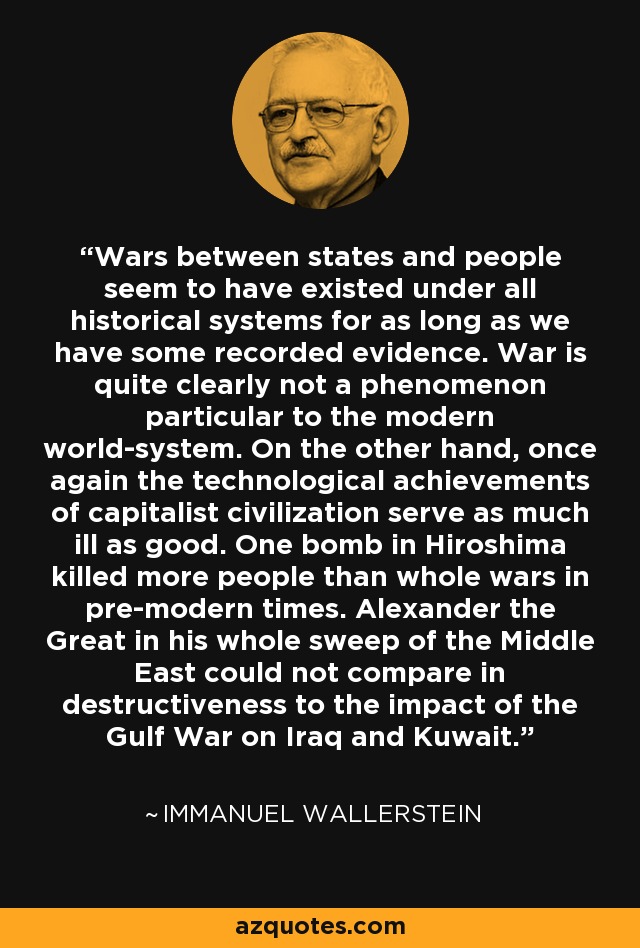 Wars between states and people seem to have existed under all historical systems for as long as we have some recorded evidence. War is quite clearly not a phenomenon particular to the modern world-system. On the other hand, once again the technological achievements of capitalist civilization serve as much ill as good. One bomb in Hiroshima killed more people than whole wars in pre-modern times. Alexander the Great in his whole sweep of the Middle East could not compare in destructiveness to the impact of the Gulf War on Iraq and Kuwait. - Immanuel Wallerstein