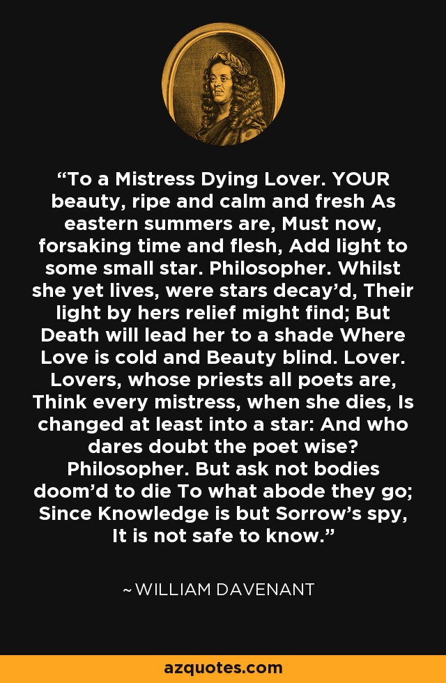 To a Mistress Dying Lover. YOUR beauty, ripe and calm and fresh As eastern summers are, Must now, forsaking time and flesh, Add light to some small star. Philosopher. Whilst she yet lives, were stars decay'd, Their light by hers relief might find; But Death will lead her to a shade Where Love is cold and Beauty blind. Lover. Lovers, whose priests all poets are, Think every mistress, when she dies, Is changed at least into a star: And who dares doubt the poet wise? Philosopher. But ask not bodies doom'd to die To what abode they go; Since Knowledge is but Sorrow's spy, It is not safe to know. - William Davenant
