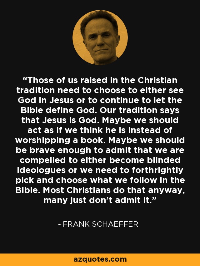 Those of us raised in the Christian tradition need to choose to either see God in Jesus or to continue to let the Bible define God. Our tradition says that Jesus is God. Maybe we should act as if we think he is instead of worshipping a book. Maybe we should be brave enough to admit that we are compelled to either become blinded ideologues or we need to forthrightly pick and choose what we follow in the Bible. Most Christians do that anyway, many just don’t admit it. - Frank Schaeffer