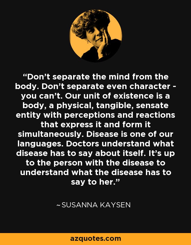 Don't separate the mind from the body. Don't separate even character - you can't. Our unit of existence is a body, a physical, tangible, sensate entity with perceptions and reactions that express it and form it simultaneously. Disease is one of our languages. Doctors understand what disease has to say about itself. It's up to the person with the disease to understand what the disease has to say to her. - Susanna Kaysen