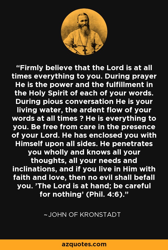 Firmly believe that the Lord is at all times everything to you. During prayer He is the power and the fulfillment in the Holy Spirit of each of your words. During pious conversation He is your living water, the ardent flow of your words at all times ? He is everything to you. Be free from care in the presence of your Lord. He has enclosed you with Himself upon all sides. He penetrates you wholly and knows all your thoughts, all your needs and inclinations, and if you live in Him with faith and love, then no evil shall befall you. 'The Lord is at hand; be careful for nothing' (Phil. 4:6). - John of Kronstadt