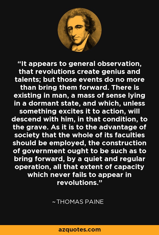It appears to general observation, that revolutions create genius and talents; but those events do no more than bring them forward. There is existing in man, a mass of sense lying in a dormant state, and which, unless something excites it to action, will descend with him, in that condition, to the grave. As it is to the advantage of society that the whole of its faculties should be employed, the construction of government ought to be such as to bring forward, by a quiet and regular operation, all that extent of capacity which never fails to appear in revolutions. - Thomas Paine