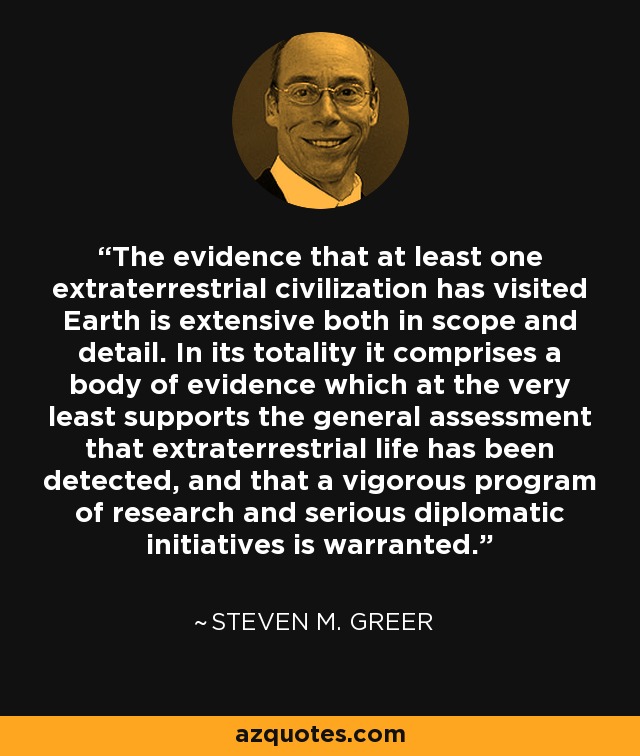 The evidence that at least one extraterrestrial civilization has visited Earth is extensive both in scope and detail. In its totality it comprises a body of evidence which at the very least supports the general assessment that extraterrestrial life has been detected, and that a vigorous program of research and serious diplomatic initiatives is warranted. - Steven M. Greer