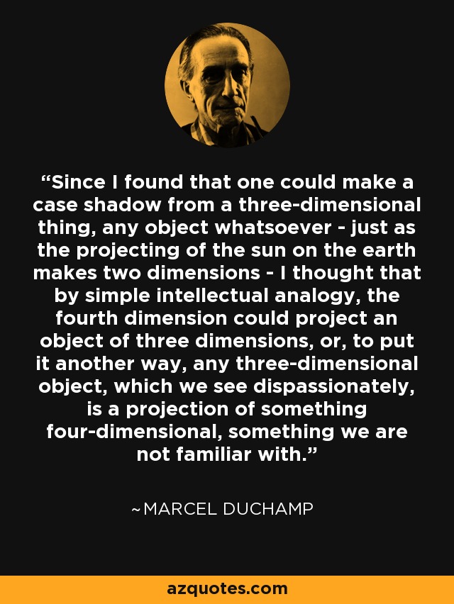 Since I found that one could make a case shadow from a three-dimensional thing, any object whatsoever - just as the projecting of the sun on the earth makes two dimensions - I thought that by simple intellectual analogy, the fourth dimension could project an object of three dimensions, or, to put it another way, any three-dimensional object, which we see dispassionately, is a projection of something four-dimensional, something we are not familiar with. - Marcel Duchamp