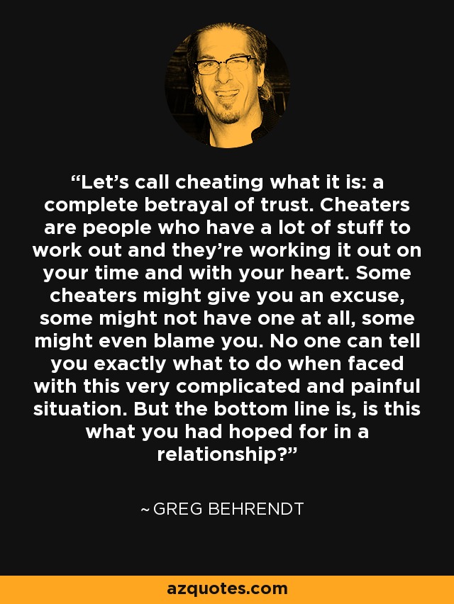 Let's call cheating what it is: a complete betrayal of trust. Cheaters are people who have a lot of stuff to work out and they're working it out on your time and with your heart. Some cheaters might give you an excuse, some might not have one at all, some might even blame you. No one can tell you exactly what to do when faced with this very complicated and painful situation. But the bottom line is, is this what you had hoped for in a relationship? - Greg Behrendt