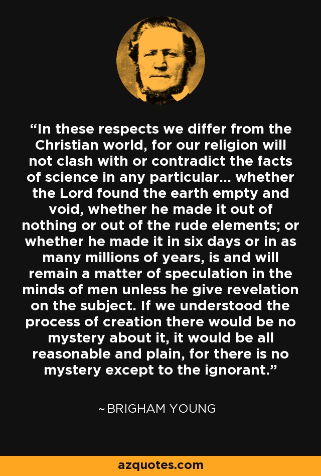 In these respects we differ from the Christian world, for our religion will not clash with or contradict the facts of science in any particular... whether the Lord found the earth empty and void, whether he made it out of nothing or out of the rude elements; or whether he made it in six days or in as many millions of years, is and will remain a matter of speculation in the minds of men unless he give revelation on the subject. If we understood the process of creation there would be no mystery about it, it would be all reasonable and plain, for there is no mystery except to the ignorant. - Brigham Young