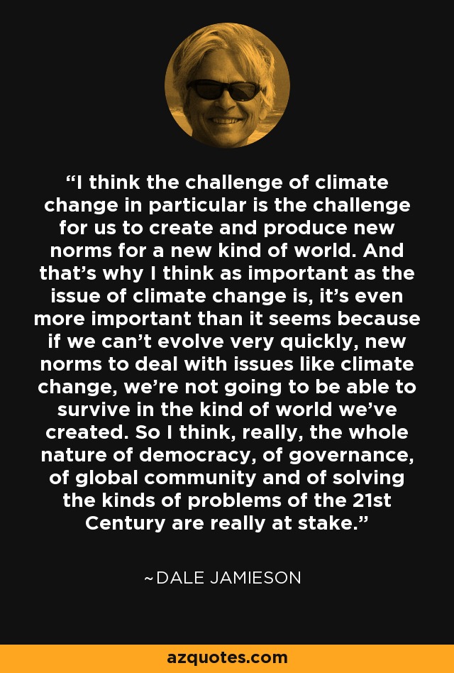 I think the challenge of climate change in particular is the challenge for us to create and produce new norms for a new kind of world. And that's why I think as important as the issue of climate change is, it's even more important than it seems because if we can't evolve very quickly, new norms to deal with issues like climate change, we're not going to be able to survive in the kind of world we've created. So I think, really, the whole nature of democracy, of governance, of global community and of solving the kinds of problems of the 21st Century are really at stake. - Dale Jamieson