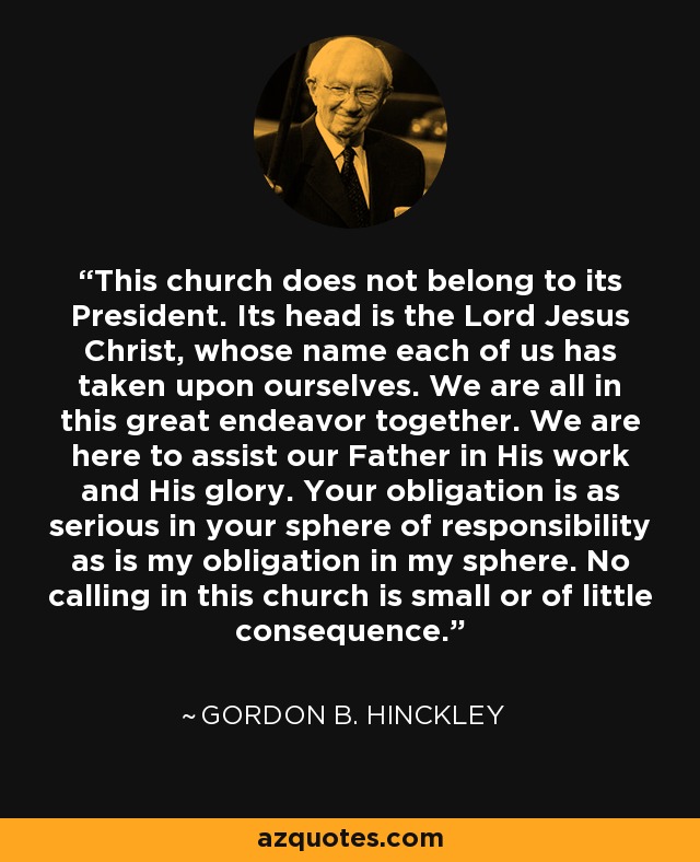 This church does not belong to its President. Its head is the Lord Jesus Christ, whose name each of us has taken upon ourselves. We are all in this great endeavor together. We are here to assist our Father in His work and His glory. Your obligation is as serious in your sphere of responsibility as is my obligation in my sphere. No calling in this church is small or of little consequence. - Gordon B. Hinckley