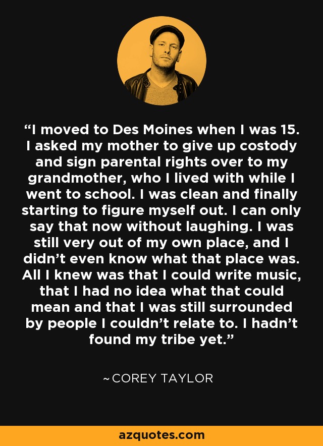 I moved to Des Moines when I was 15. I asked my mother to give up costody and sign parental rights over to my grandmother, who I lived with while I went to school. I was clean and finally starting to figure myself out. I can only say that now without laughing. I was still very out of my own place, and I didn't even know what that place was. All I knew was that I could write music, that I had no idea what that could mean and that I was still surrounded by people I couldn't relate to. I hadn't found my tribe yet. - Corey Taylor