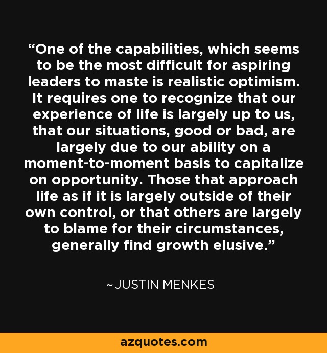 One of the capabilities, which seems to be the most difficult for aspiring leaders to maste is realistic optimism. It requires one to recognize that our experience of life is largely up to us, that our situations, good or bad, are largely due to our ability on a moment-to-moment basis to capitalize on opportunity. Those that approach life as if it is largely outside of their own control, or that others are largely to blame for their circumstances, generally find growth elusive. - Justin Menkes