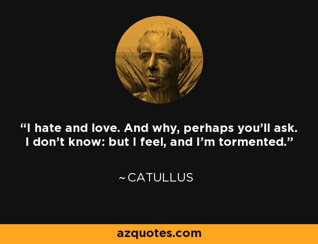 I hate and love. And why, perhaps you’ll ask. I don’t know: but I feel, and I’m tormented. - Catullus
