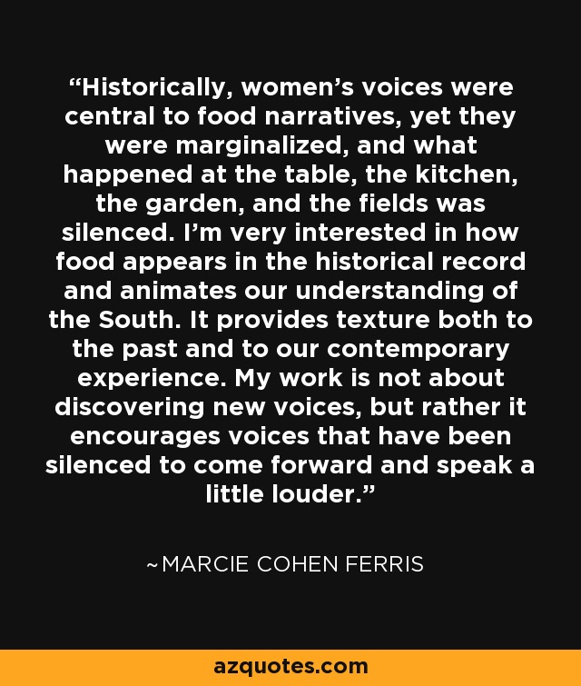 Historically, women's voices were central to food narratives, yet they were marginalized, and what happened at the table, the kitchen, the garden, and the fields was silenced. I'm very interested in how food appears in the historical record and animates our understanding of the South. It provides texture both to the past and to our contemporary experience. My work is not about discovering new voices, but rather it encourages voices that have been silenced to come forward and speak a little louder. - Marcie Cohen Ferris