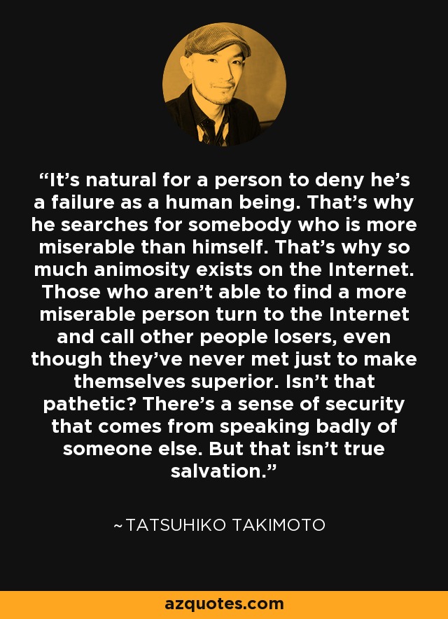 It's natural for a person to deny he's a failure as a human being. That's why he searches for somebody who is more miserable than himself. That's why so much animosity exists on the Internet. Those who aren't able to find a more miserable person turn to the Internet and call other people losers, even though they've never met just to make themselves superior. Isn't that pathetic? There's a sense of security that comes from speaking badly of someone else. But that isn't true salvation. - Tatsuhiko Takimoto