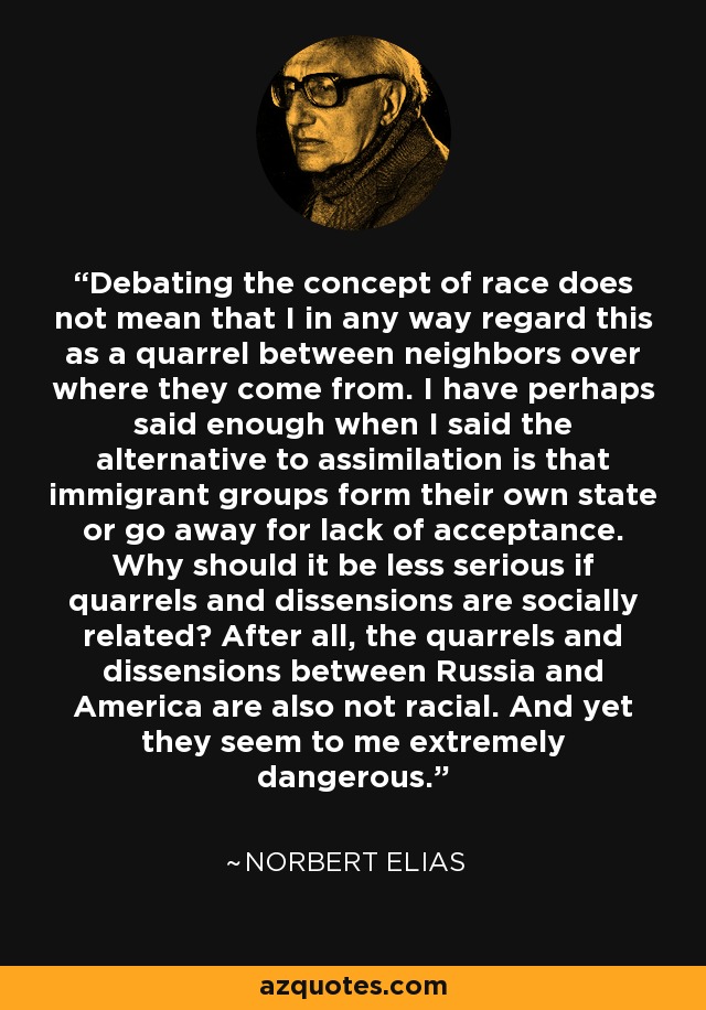 Debating the concept of race does not mean that I in any way regard this as a quarrel between neighbors over where they come from. I have perhaps said enough when I said the alternative to assimilation is that immigrant groups form their own state or go away for lack of acceptance. Why should it be less serious if quarrels and dissensions are socially related? After all, the quarrels and dissensions between Russia and America are also not racial. And yet they seem to me extremely dangerous. - Norbert Elias