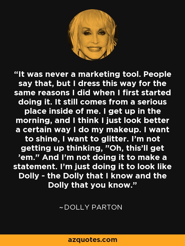 It was never a marketing tool. People say that, but I dress this way for the same reasons I did when I first started doing it. It still comes from a serious place inside of me. I get up in the morning, and I think I just look better a certain way I do my makeup. I want to shine, I want to glitter. I'm not getting up thinking, 