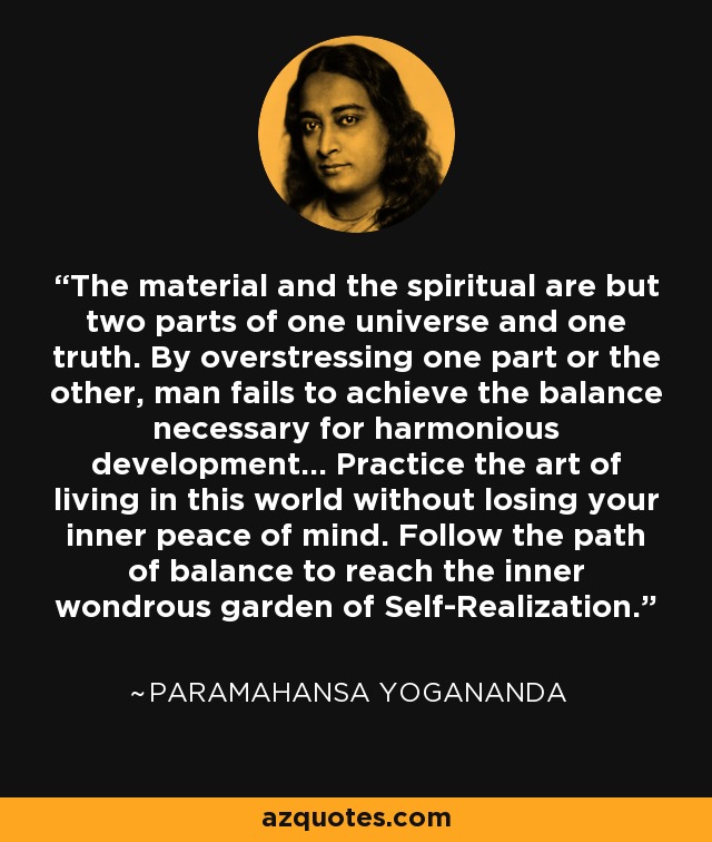 The material and the spiritual are but two parts of one universe and one truth. By overstressing one part or the other, man fails to achieve the balance necessary for harmonious development... Practice the art of living in this world without losing your inner peace of mind. Follow the path of balance to reach the inner wondrous garden of Self-Realization. - Paramahansa Yogananda