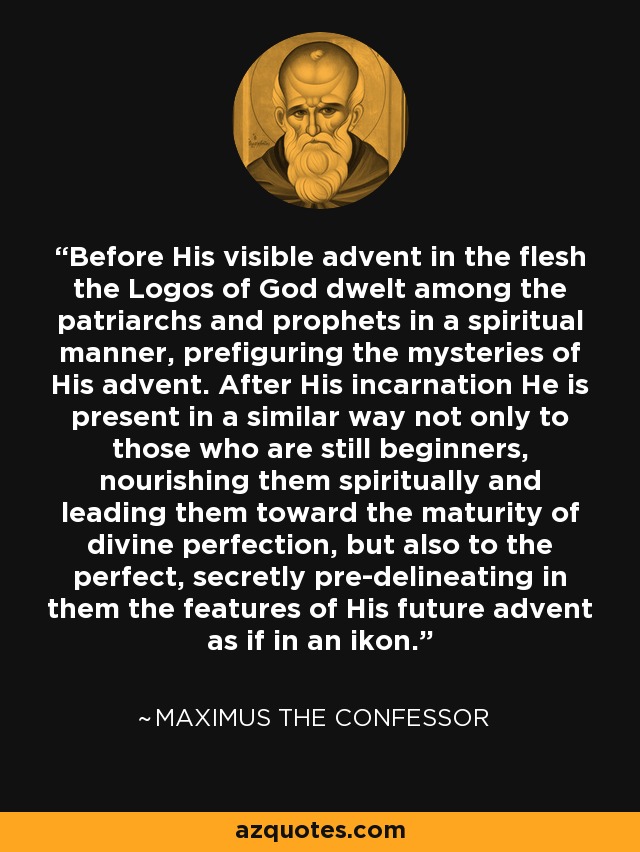 Before His visible advent in the flesh the Logos of God dwelt among the patriarchs and prophets in a spiritual manner, prefiguring the mysteries of His advent. After His incarnation He is present in a similar way not only to those who are still beginners, nourishing them spiritually and leading them toward the maturity of divine perfection, but also to the perfect, secretly pre-delineating in them the features of His future advent as if in an ikon. - Maximus the Confessor