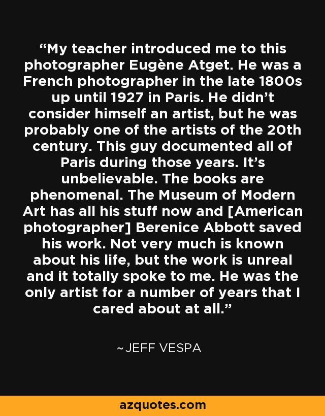 My teacher introduced me to this photographer Eugène Atget. He was a French photographer in the late 1800s up until 1927 in Paris. He didn't consider himself an artist, but he was probably one of the artists of the 20th century. This guy documented all of Paris during those years. It's unbelievable. The books are phenomenal. The Museum of Modern Art has all his stuff now and [American photographer] Berenice Abbott saved his work. Not very much is known about his life, but the work is unreal and it totally spoke to me. He was the only artist for a number of years that I cared about at all. - Jeff Vespa