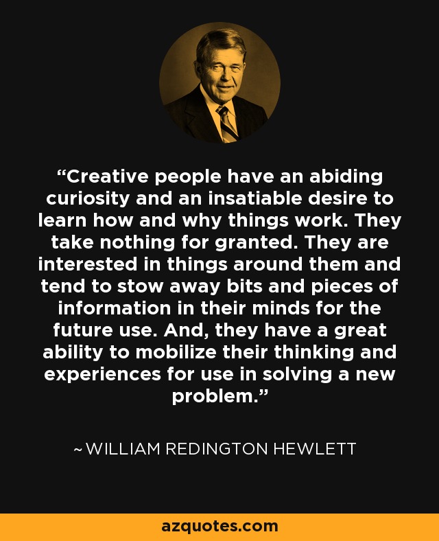Creative people have an abiding curiosity and an insatiable desire to learn how and why things work. They take nothing for granted. They are interested in things around them and tend to stow away bits and pieces of information in their minds for the future use. And, they have a great ability to mobilize their thinking and experiences for use in solving a new problem. - William Redington Hewlett
