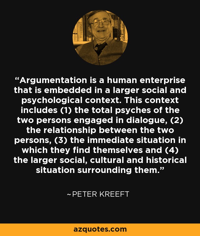 Argumentation is a human enterprise that is embedded in a larger social and psychological context. This context includes (1) the total psyches of the two persons engaged in dialogue, (2) the relationship between the two persons, (3) the immediate situation in which they find themselves and (4) the larger social, cultural and historical situation surrounding them. - Peter Kreeft