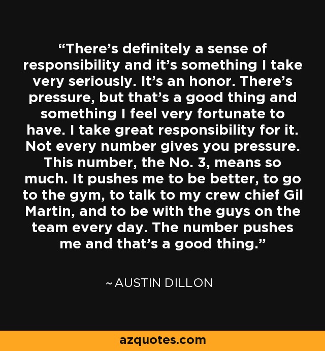 There's definitely a sense of responsibility and it's something I take very seriously. It's an honor. There's pressure, but that's a good thing and something I feel very fortunate to have. I take great responsibility for it. Not every number gives you pressure. This number, the No. 3, means so much. It pushes me to be better, to go to the gym, to talk to my crew chief Gil Martin, and to be with the guys on the team every day. The number pushes me and that's a good thing. - Austin Dillon