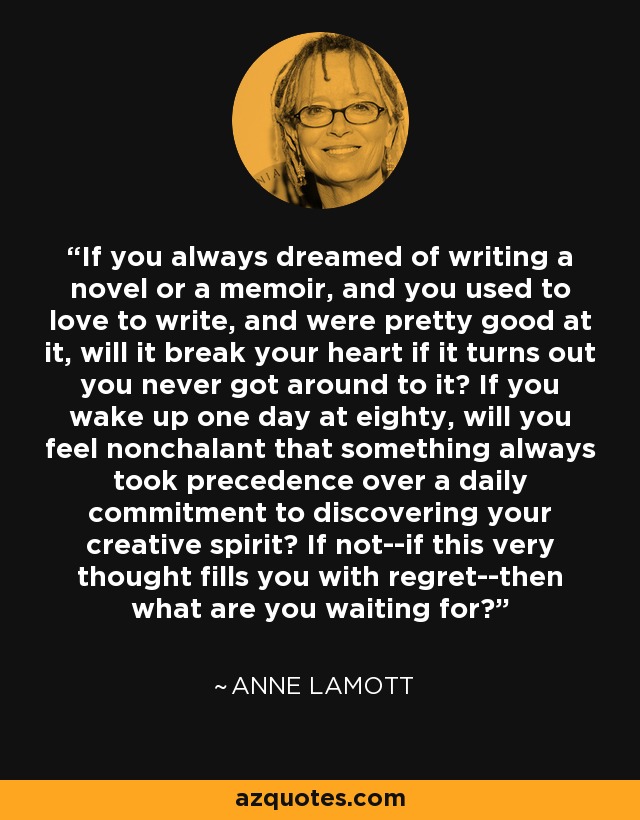 If you always dreamed of writing a novel or a memoir, and you used to love to write, and were pretty good at it, will it break your heart if it turns out you never got around to it? If you wake up one day at eighty, will you feel nonchalant that something always took precedence over a daily commitment to discovering your creative spirit? If not--if this very thought fills you with regret--then what are you waiting for? - Anne Lamott