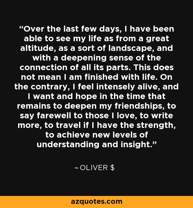 Over the last few days, I have been able to see my life as from a great altitude, as a sort of landscape, and with a deepening sense of the connection of all its parts. This does not mean I am finished with life. On the contrary, I feel intensely alive, and I want and hope in the time that remains to deepen my friendships, to say farewell to those I love, to write more, to travel if I have the strength, to achieve new levels of understanding and insight. - Oliver $