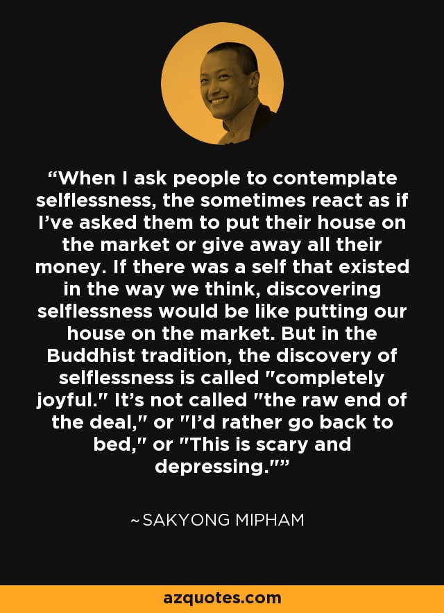 When I ask people to contemplate selflessness, the sometimes react as if I've asked them to put their house on the market or give away all their money. If there was a self that existed in the way we think, discovering selflessness would be like putting our house on the market. But in the Buddhist tradition, the discovery of selflessness is called 