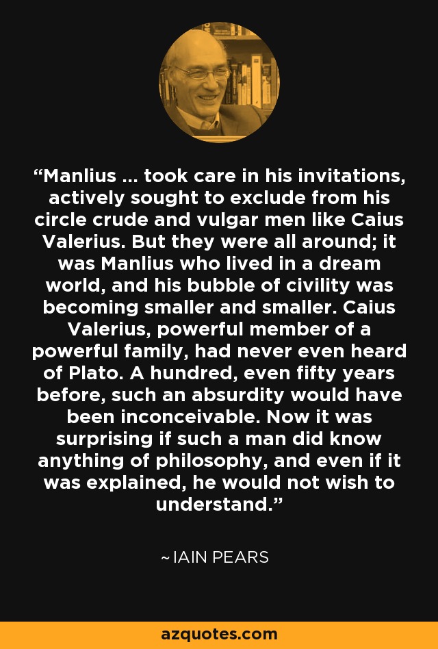 Manlius ... took care in his invitations, actively sought to exclude from his circle crude and vulgar men like Caius Valerius. But they were all around; it was Manlius who lived in a dream world, and his bubble of civility was becoming smaller and smaller. Caius Valerius, powerful member of a powerful family, had never even heard of Plato. A hundred, even fifty years before, such an absurdity would have been inconceivable. Now it was surprising if such a man did know anything of philosophy, and even if it was explained, he would not wish to understand. - Iain Pears