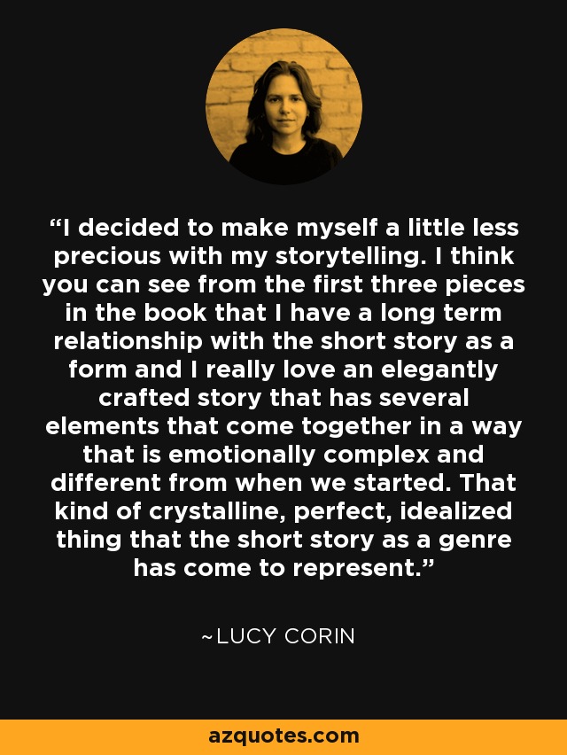 I decided to make myself a little less precious with my storytelling. I think you can see from the first three pieces in the book that I have a long term relationship with the short story as a form and I really love an elegantly crafted story that has several elements that come together in a way that is emotionally complex and different from when we started. That kind of crystalline, perfect, idealized thing that the short story as a genre has come to represent. - Lucy Corin