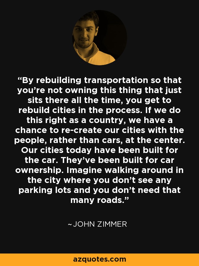 By rebuilding transportation so that you're not owning this thing that just sits there all the time, you get to rebuild cities in the process. If we do this right as a country, we have a chance to re-create our cities with the people, rather than cars, at the center. Our cities today have been built for the car. They've been built for car ownership. Imagine walking around in the city where you don't see any parking lots and you don't need that many roads. - John Zimmer