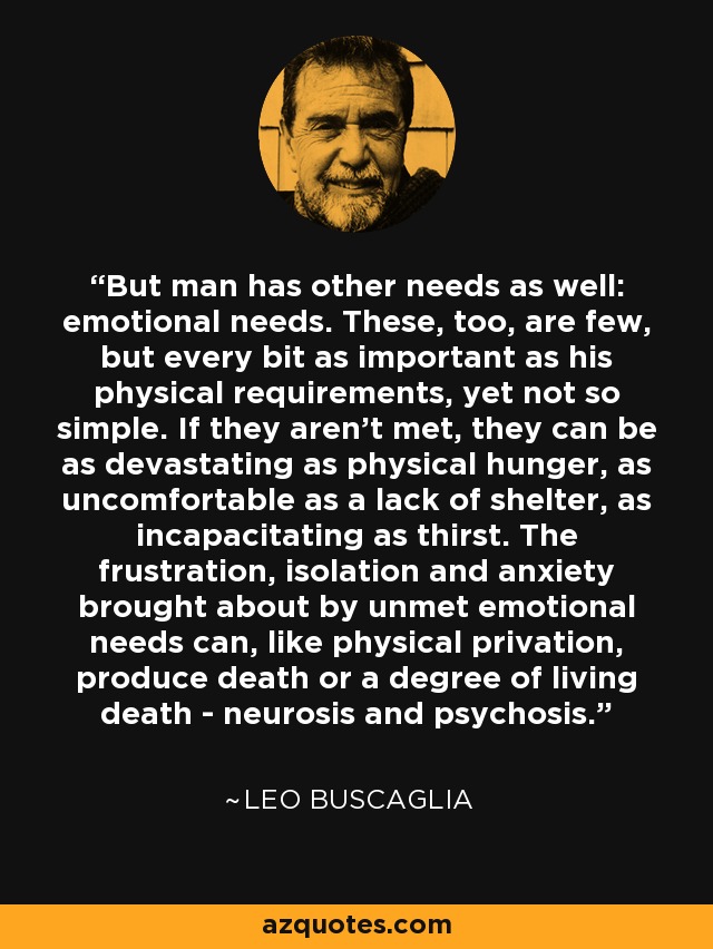 But man has other needs as well: emotional needs. These, too, are few, but every bit as important as his physical requirements, yet not so simple. If they aren't met, they can be as devastating as physical hunger, as uncomfortable as a lack of shelter, as incapacitating as thirst. The frustration, isolation and anxiety brought about by unmet emotional needs can, like physical privation, produce death or a degree of living death - neurosis and psychosis. - Leo Buscaglia