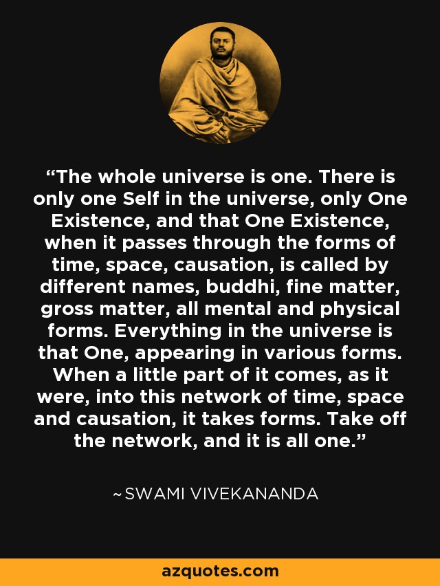 The whole universe is one. There is only one Self in the universe, only One Existence, and that One Existence, when it passes through the forms of time, space, causation, is called by different names, buddhi, fine matter, gross matter, all mental and physical forms. Everything in the universe is that One, appearing in various forms. When a little part of it comes, as it were, into this network of time, space and causation, it takes forms. Take off the network, and it is all one. - Swami Vivekananda