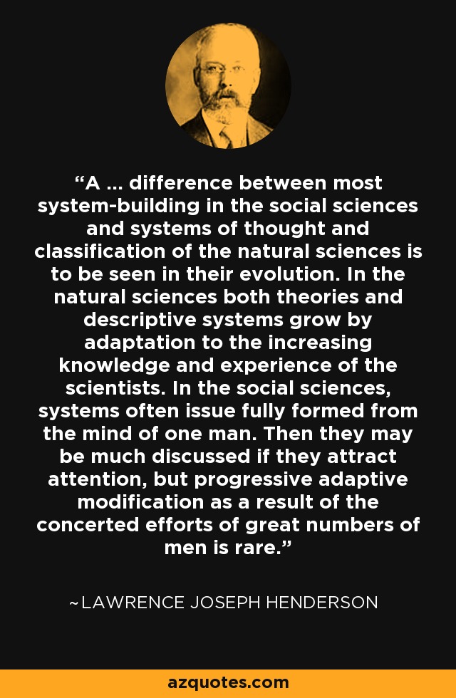 A … difference between most system-building in the social sciences and systems of thought and classification of the natural sciences is to be seen in their evolution. In the natural sciences both theories and descriptive systems grow by adaptation to the increasing knowledge and experience of the scientists. In the social sciences, systems often issue fully formed from the mind of one man. Then they may be much discussed if they attract attention, but progressive adaptive modification as a result of the concerted efforts of great numbers of men is rare. - Lawrence Joseph Henderson