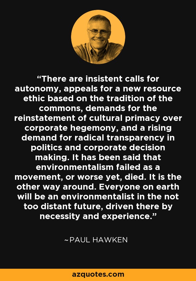 There are insistent calls for autonomy, appeals for a new resource ethic based on the tradition of the commons, demands for the reinstatement of cultural primacy over corporate hegemony, and a rising demand for radical transparency in politics and corporate decision making. It has been said that environmentalism failed as a movement, or worse yet, died. It is the other way around. Everyone on earth will be an environmentalist in the not too distant future, driven there by necessity and experience. - Paul Hawken