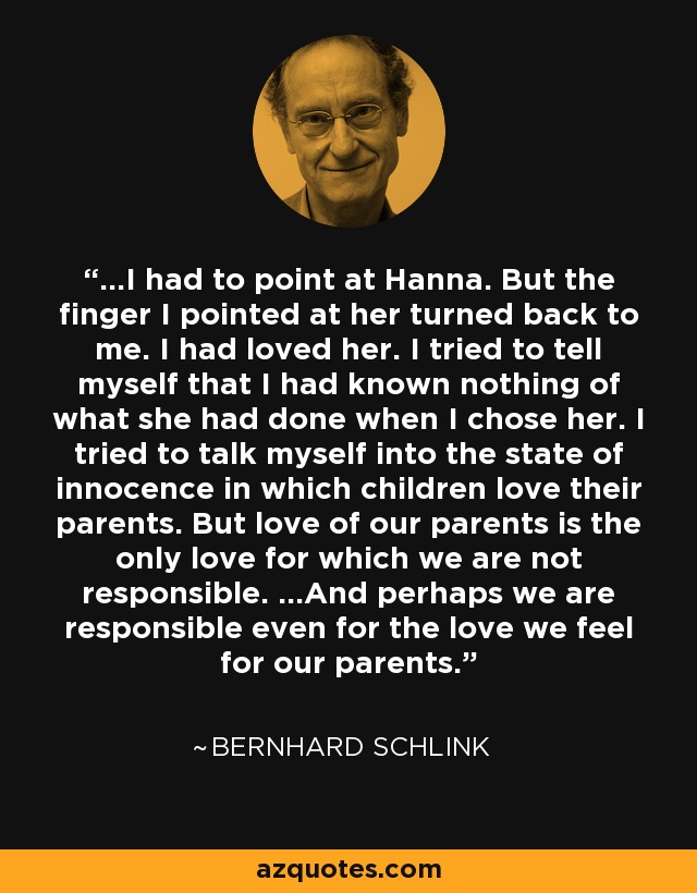 ...I had to point at Hanna. But the finger I pointed at her turned back to me. I had loved her. I tried to tell myself that I had known nothing of what she had done when I chose her. I tried to talk myself into the state of innocence in which children love their parents. But love of our parents is the only love for which we are not responsible. ...And perhaps we are responsible even for the love we feel for our parents. - Bernhard Schlink