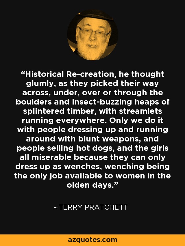 Historical Re-creation, he thought glumly, as they picked their way across, under, over or through the boulders and insect-buzzing heaps of splintered timber, with streamlets running everywhere. Only we do it with people dressing up and running around with blunt weapons, and people selling hot dogs, and the girls all miserable because they can only dress up as wenches, wenching being the only job available to women in the olden days. - Terry Pratchett