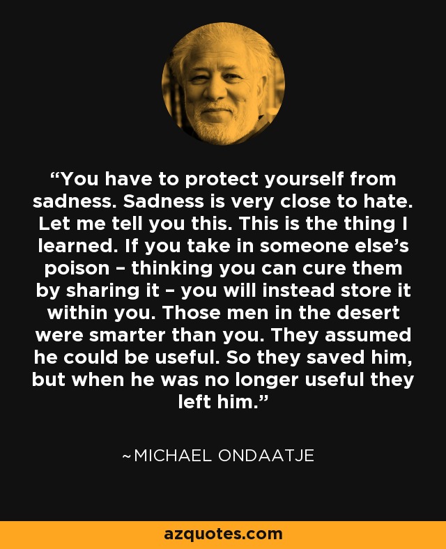 You have to protect yourself from sadness. Sadness is very close to hate. Let me tell you this. This is the thing I learned. If you take in someone else's poison – thinking you can cure them by sharing it – you will instead store it within you. Those men in the desert were smarter than you. They assumed he could be useful. So they saved him, but when he was no longer useful they left him. - Michael Ondaatje