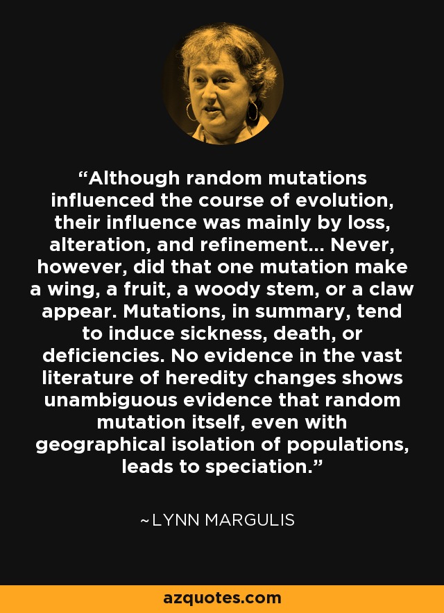 Although random mutations influenced the course of evolution, their influence was mainly by loss, alteration, and refinement... Never, however, did that one mutation make a wing, a fruit, a woody stem, or a claw appear. Mutations, in summary, tend to induce sickness, death, or deficiencies. No evidence in the vast literature of heredity changes shows unambiguous evidence that random mutation itself, even with geographical isolation of populations, leads to speciation. - Lynn Margulis