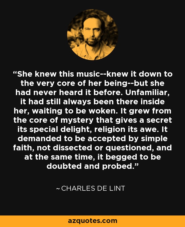 She knew this music--knew it down to the very core of her being--but she had never heard it before. Unfamiliar, it had still always been there inside her, waiting to be woken. It grew from the core of mystery that gives a secret its special delight, religion its awe. It demanded to be accepted by simple faith, not dissected or questioned, and at the same time, it begged to be doubted and probed. - Charles de Lint