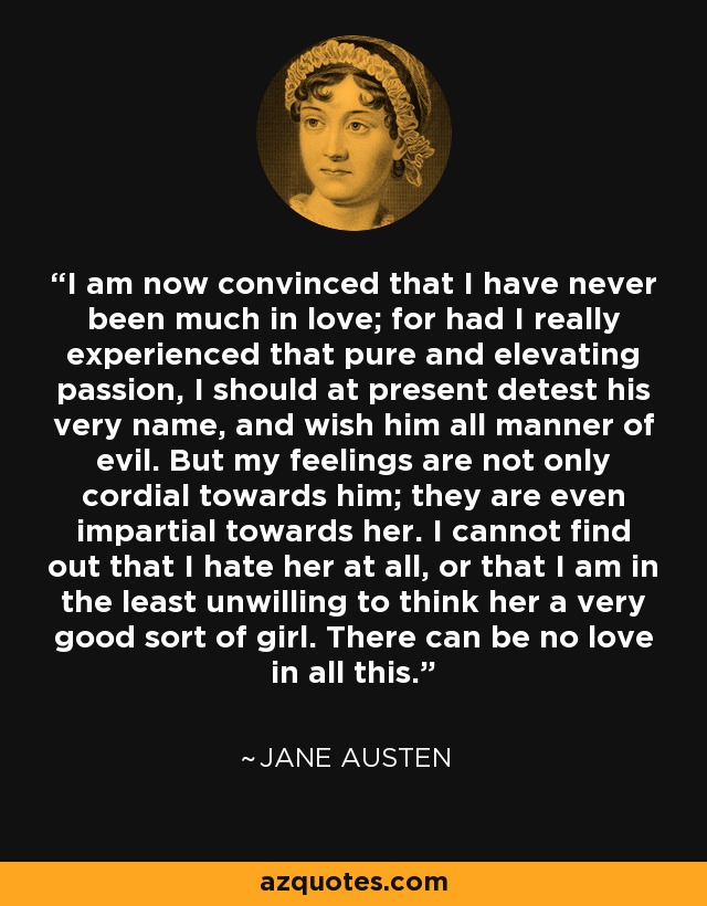 I am now convinced that I have never been much in love; for had I really experienced that pure and elevating passion, I should at present detest his very name, and wish him all manner of evil. But my feelings are not only cordial towards him; they are even impartial towards her. I cannot find out that I hate her at all, or that I am in the least unwilling to think her a very good sort of girl. There can be no love in all this. - Jane Austen