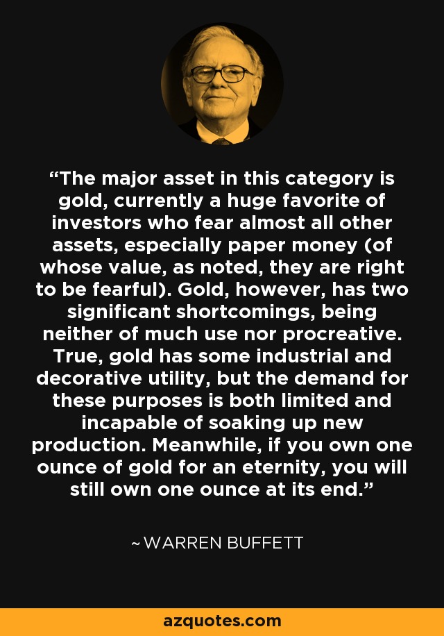 The major asset in this category is gold, currently a huge favorite of investors who fear almost all other assets, especially paper money (of whose value, as noted, they are right to be fearful). Gold, however, has two significant shortcomings, being neither of much use nor procreative. True, gold has some industrial and decorative utility, but the demand for these purposes is both limited and incapable of soaking up new production. Meanwhile, if you own one ounce of gold for an eternity, you will still own one ounce at its end. - Warren Buffett