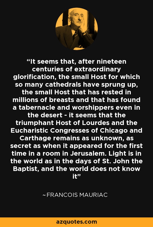 It seems that, after nineteen centuries of extraordinary glorification, the small Host for which so many cathedrals have sprung up, the small Host that has rested in millions of breasts and that has found a tabernacle and worshippers even in the desert - it seems that the triumphant Host of Lourdes and the Eucharistic Congresses of Chicago and Carthage remains as unknown, as secret as when it appeared for the first time in a room in Jerusalem. Light is in the world as in the days of St. John the Baptist, and the world does not know it - Francois Mauriac