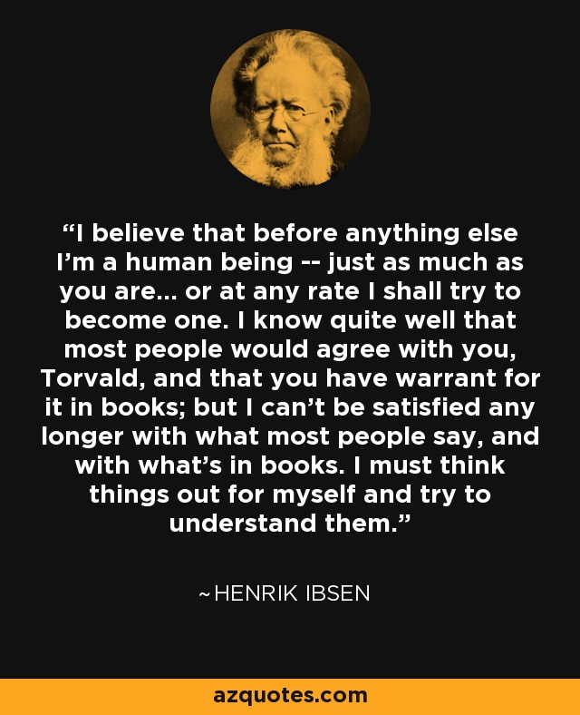 I believe that before anything else I'm a human being -- just as much as you are... or at any rate I shall try to become one. I know quite well that most people would agree with you, Torvald, and that you have warrant for it in books; but I can't be satisfied any longer with what most people say, and with what's in books. I must think things out for myself and try to understand them. - Henrik Ibsen