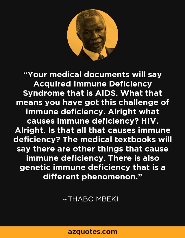Your medical documents will say Acquired Immune Deficiency Syndrome that is AIDS. What that means you have got this challenge of immune deficiency. Alright what causes immune deficiency? HIV. Alright. Is that all that causes immune deficiency? The medical textbooks will say there are other things that cause immune deficiency. There is also genetic immune deficiency that is a different phenomenon. - Thabo Mbeki