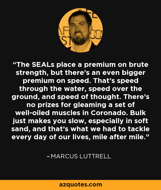The SEALs place a premium on brute strength, but there's an even bigger premium on speed. That's speed through the water, speed over the ground, and speed of thought. There's no prizes for gleaming a set of well-oiled muscles in Coronado. Bulk just makes you slow, especially in soft sand, and that's what we had to tackle every day of our lives, mile after mile. - Marcus Luttrell