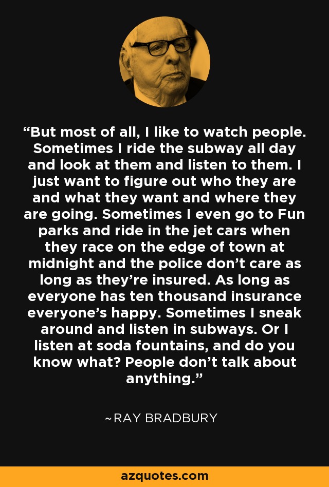 But most of all, I like to watch people. Sometimes I ride the subway all day and look at them and listen to them. I just want to figure out who they are and what they want and where they are going. Sometimes I even go to Fun parks and ride in the jet cars when they race on the edge of town at midnight and the police don't care as long as they're insured. As long as everyone has ten thousand insurance everyone's happy. Sometimes I sneak around and listen in subways. Or I listen at soda fountains, and do you know what? People don't talk about anything. - Ray Bradbury